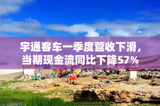 宇通客车一季度营收下滑，当期现金流同比下降57%