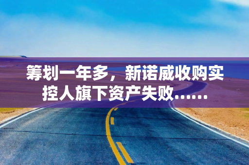 筹划一年多，新诺威收购实控人旗下资产失败……