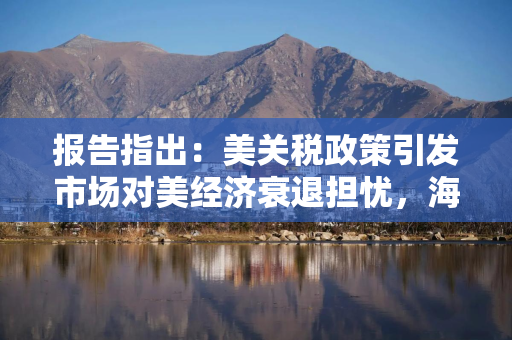 报告指出：美关税政策引发市场对美经济衰退担忧，海外资金购买美资产现“急停”