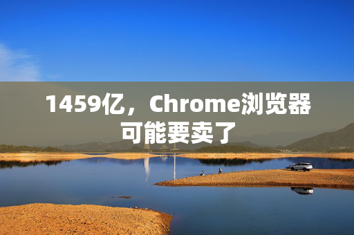 1459亿，Chrome浏览器可能要卖了