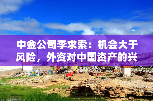 中金公司李求索：机会大于风险，外资对中国资产的兴趣会继续抬升