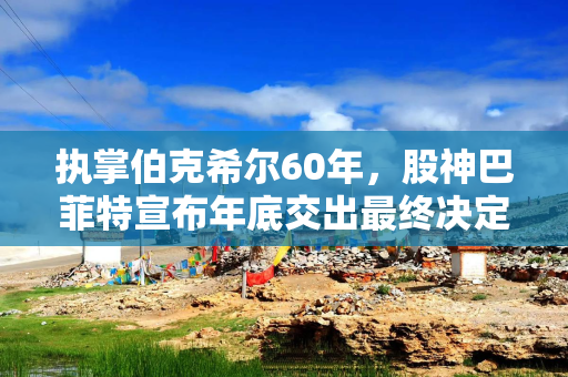 执掌伯克希尔60年，股神巴菲特宣布年底交出最终决定权：阿贝尔将接任CEO