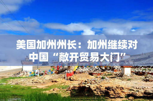 美国加州州长：加州继续对中国“敞开贸易大门”