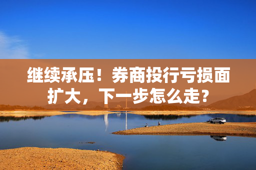 继续承压！券商投行亏损面扩大，下一步怎么走？