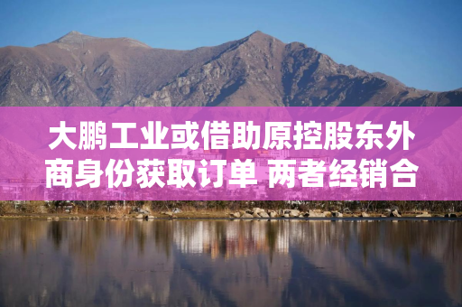 大鹏工业或借助原控股东外商身份获取订单 两者经销合作模式现疑云