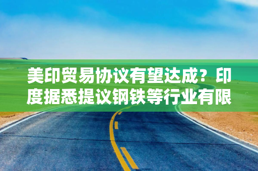 美印贸易协议有望达成？印度据悉提议钢铁等行业有限互免关税