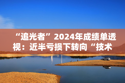 “追光者”2024年成绩单透视：近半亏损下转向“技术战”
