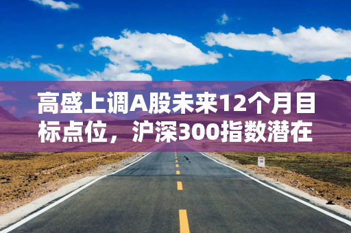 高盛上调A股未来12个月目标点位，沪深300指数潜在回报15%