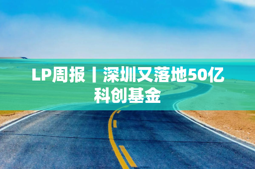 LP周报丨深圳又落地50亿科创基金