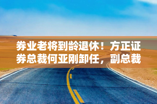券业老将到龄退休！方正证券总裁何亚刚卸任，副总裁姜志军接棒