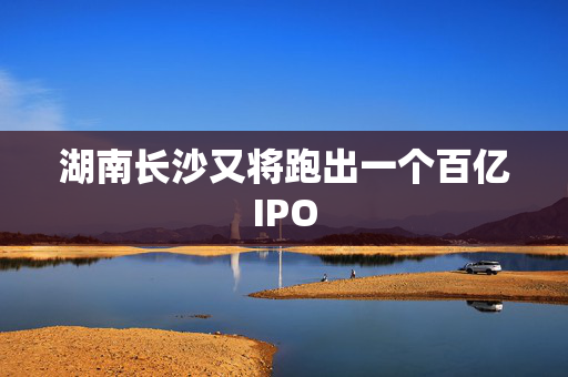 湖南长沙又将跑出一个百亿IPO