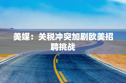 美媒：关税冲突加剧欧美招聘挑战