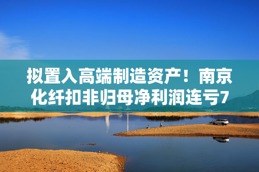 拟置入高端制造资产！南京化纤扣非归母净利润连亏7年，计划购入南京工艺100%股份