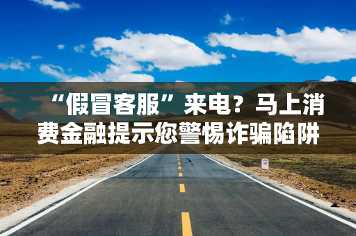 “假冒客服”来电？马上消费金融提示您警惕诈骗陷阱
