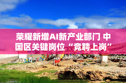 荣耀新增AI新产业部门 中国区关键岗位“竞聘上岗”