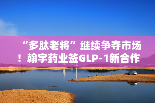“多肽老将”继续争夺市场！翰宇药业签GLP-1新合作，公司：产品在多国家和地区申报