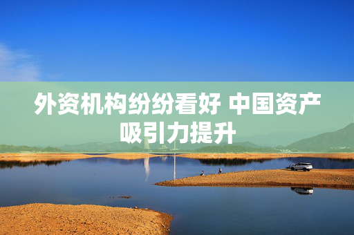 外资机构纷纷看好 中国资产吸引力提升