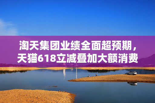 淘天集团业绩全面超预期，天猫618立减叠加大额消费券