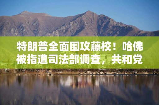特朗普全面围攻藤校！哈佛被指遭司法部调查，共和党提案变相增税、打击招收国际生