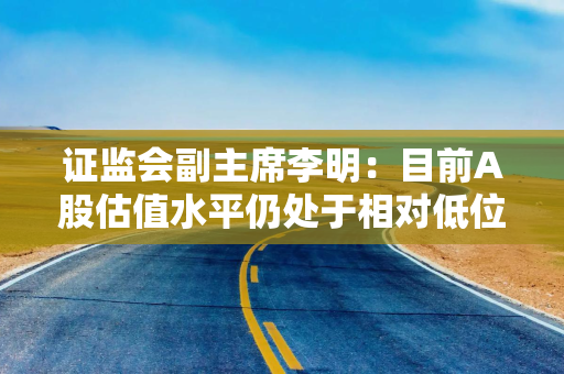 证监会副主席李明：目前A股估值水平仍处于相对低位