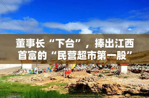 董事长“下台”，捧出江西首富的“民营超市第一股”宣布退市
