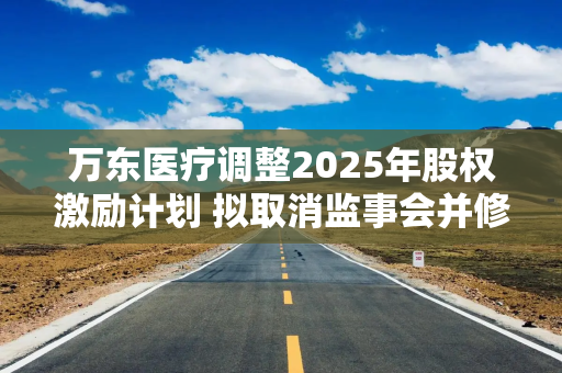 万东医疗调整2025年股权激励计划 拟取消监事会并修订公司章程