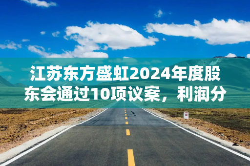 江苏东方盛虹2024年度股东会通过10项议案，利润分配及套期保值等计划获高票支持