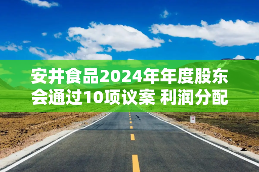 安井食品2024年年度股东会通过10项议案 利润分配方案获高票通过