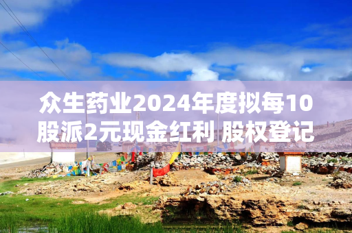 众生药业2024年度拟每10股派2元现金红利 股权登记日为5月28日