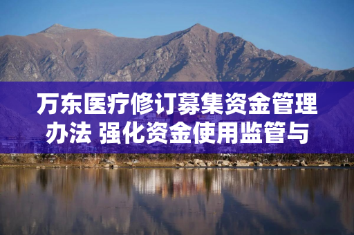 万东医疗修订募集资金管理办法 强化资金使用监管与信息披露