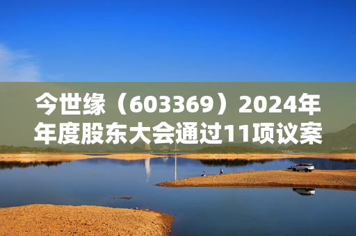 今世缘（603369）2024年年度股东大会通过11项议案，利润分配方案获全票通过