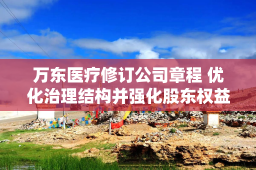 万东医疗修订公司章程 优化治理结构并强化股东权益保护