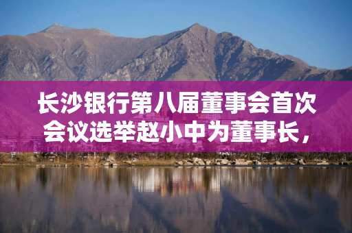 长沙银行第八届董事会首次会议选举赵小中为董事长，聘任张曼为行长