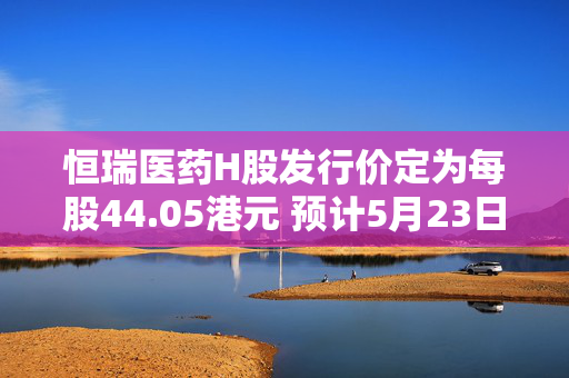恒瑞医药H股发行价定为每股44.05港元 预计5月23日在港上市