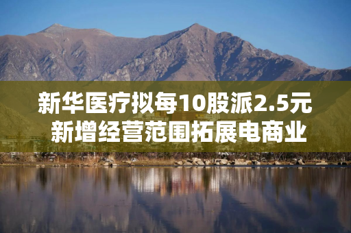 新华医疗拟每10股派2.5元 新增经营范围拓展电商业务