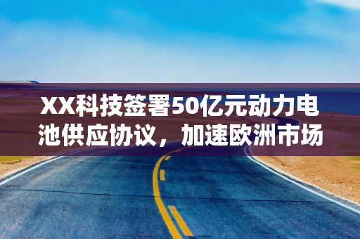 XX科技签署50亿元动力电池供应协议，加速欧洲市场布局