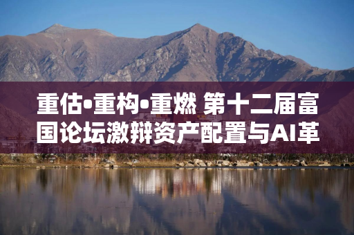 重估•重构•重燃 第十二届富国论坛激辩资产配置与AI革命双主线