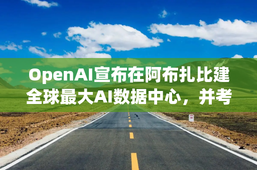 OpenAI宣布在阿布扎比建全球最大AI数据中心，并考虑扩张至亚太地区