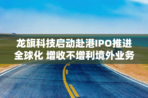 龙旗科技启动赴港IPO推进全球化 增收不增利境外业务毛利率仅1.19%