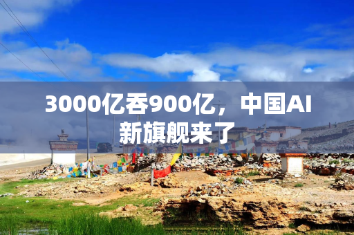 3000亿吞900亿，中国AI新旗舰来了