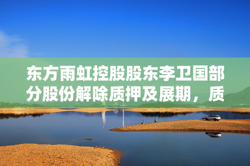 东方雨虹控股股东李卫国部分股份解除质押及展期，质押比例降至75.85%
