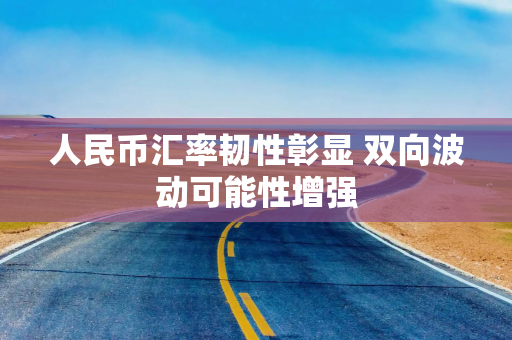 人民币汇率韧性彰显 双向波动可能性增强