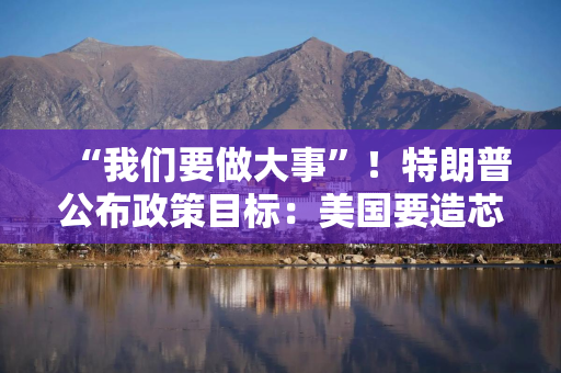 “我们要做大事”！特朗普公布政策目标：美国要造芯片和坦克 而非T恤袜子