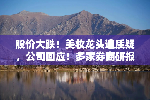 股价大跌！美妆龙头遭质疑，公司回应！多家券商研报被“声讨”