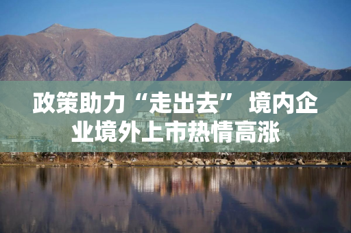 政策助力“走出去” 境内企业境外上市热情高涨