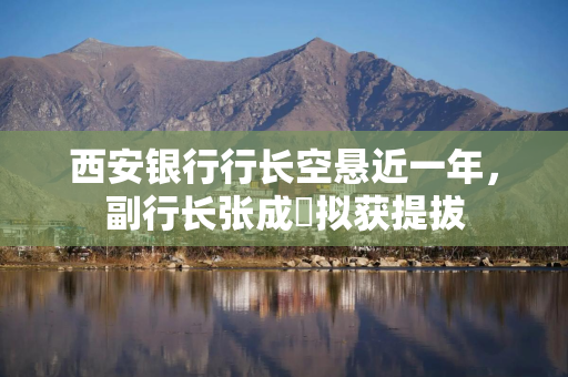 西安银行行长空悬近一年，副行长张成喆拟获提拔