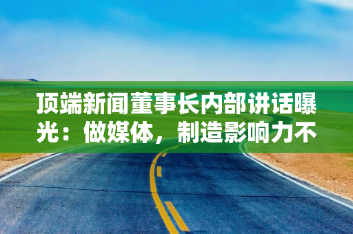 顶端新闻董事长内部讲话曝光：做媒体，制造影响力不难