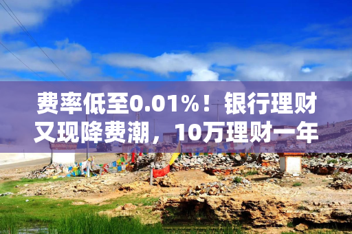 费率低至0.01%！银行理财又现降费潮，10万理财一年管理费只需10元