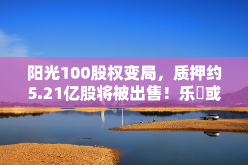 阳光100股权变局，质押约5.21亿股将被出售！乐昇或不再控股