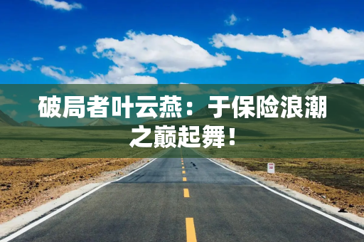 破局者叶云燕：于保险浪潮之巅起舞！